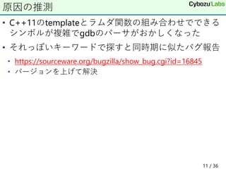 • C++11のtemplateとラムダ関数の組み合わせでできる
シンボルが複雑でgdbのパーサがおかしくなった
• それっぽいキーワードで探すと同時期に似たバグ報告
• https://sourceware.org/bugzilla/show_bug.cgi?id=16845
• バージョンを上げて解決
原因の推測
11 / 36
 
