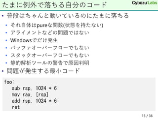 • 普段はちゃんと動いているのにたまに落ちる
• それ自体はpureな関数(状態を持たない)
• アライメントなどの問題ではない
• Windowsでだけ発生
• バッファオーバーフローでもない
• スタックオーバーフローでもない
• 静的解析ツールの警告で原因判明
• 問題が発生する最小コード
たまに例外で落ちる自分のコード
foo:
sub rsp, 1024 * 6
mov rax, [rsp]
add rsp, 1024 * 6
ret
15 / 36
 