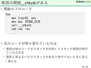 • 関数のプロローグ
• 元のコードが時々落ちていたのは
• 普段は他のコードがスタックを利用してスタック領域が伸び
ていた大丈夫
• 通常と異なるパスでスタックがあまり伸びてないときに突入
• 落ちる
専用の関数__chkstkがある
foo:
mov [rsp+8], ecx
mov eax, STACK_SIZE
call __chkstk
sub rsp, rax
...
18 / 36
 