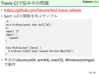 • https://github.com/herumi/test-travis-release
• GoからCの関数を呼ぶサンプル
• 手元のUbuntu(x64, arm64), macOS, Windows(mingw)
で動作
Travis-CIで悩み中の問題
/*
void blsFunc(const char buf[][8]);
*/
import "C"
import (
"unsafe"
)
func BlsFunc(buf []byte) {
C.blsFunc((*[8]C.char)(unsafe.Pointer(&buf[0])))
}
19 / 36
 