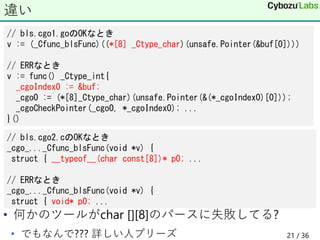• 何かのツールがchar [][8]のパースに失敗してる?
• でもなんで??? 詳しい人プリーズ
違い
// bls.cgo1.goのOKなとき
v := (_Cfunc_blsFunc)((*[8] _Ctype_char)(unsafe.Pointer(&buf[0])))
// ERRなとき
v := func() _Ctype_int{
_cgoIndex0 := &buf;
_cgo0 := (*[8]_Ctype_char)(unsafe.Pointer(&(*_cgoIndex0)[0]));
_cgoCheckPointer(_cgo0, *_cgoIndex0); ...
}()
// bls.cgo2.cのOKなとき
_cgo_..._Cfunc_blsFunc(void *v) {
struct { __typeof__(char const[8])* p0; ...
// ERRなとき
_cgo_..._Cfunc_blsFunc(void *v) {
struct { void* p0; ...
21 / 36
 