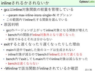 • gccはinline対象関数の総量を管理している
• --param max-inline-insns-single=N オプション
• この範囲内でinline化する関数を選んでいる
• 原因判明
• gccのバージョンが上がってinline対象となる関数が増えた
• bench内の関数がinline対象外となり遅くなった
• 単体でみるとそれは分からない
• exitすると速くなったり遅くなったりした理由
• mainの途中でexitした後のコードは生成されない
• inline対象が減るのでbenchがinline化されて速くなる
• bench内でexitしてもmain内でのinline対象は減らなかった
• benchは速くならない
• -Winlineで該当関数がinlineされているか確認
inlineされるかされないか
23 / 36
 