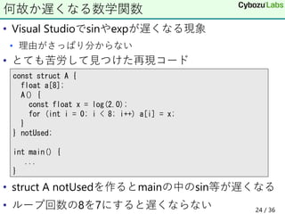 • Visual Studioでsinやexpが遅くなる現象
• 理由がさっぱり分からない
• とても苦労して見つけた再現コード
• struct A notUsedを作るとmainの中のsin等が遅くなる
• ループ回数の8を7にすると遅くならない
何故か遅くなる数学関数
const struct A {
float a[8];
A() {
const float x = log(2.0);
for (int i = 0; i < 8; i++) a[i] = x;
}
} notUsed;
int main() {
...
}
24 / 36
 