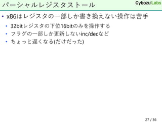 • x86はレジスタの一部しか書き換えない操作は苦手
• 32bitレジスタの下位16bitのみを操作する
• フラグの一部しか更新しないinc/decなど
• ちょっと遅くなる(だけだった)
パーシャルレジスタストール
27 / 36
 