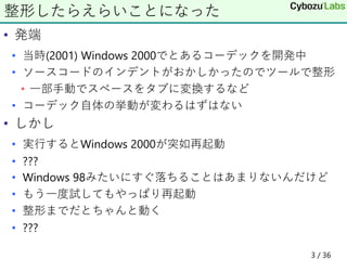 • 発端
• 当時(2001) Windows 2000でとあるコーデックを開発中
• ソースコードのインデントがおかしかったのでツールで整形
• 一部手動でスペースをタブに変換するなど
• コーデック自体の挙動が変わるはずはない
• しかし
• 実行するとWindows 2000が突如再起動
• ???
• Windows 98みたいにすぐ落ちることはあまりないんだけど
• もう一度試してもやっぱり再起動
• 整形までだとちゃんと動く
• ???
整形したらえらいことになった
3 / 36
 
