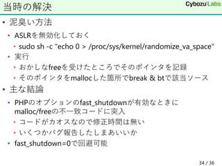 • 泥臭い方法
• ASLRを無効化しておく
• sudo sh -c "echo 0 > /proc/sys/kernel/randomize_va_space"
• 実行
• おかしなfreeを受けたところでそのポインタを記録
• そのポインタをmallocした箇所でbreak & btで該当ソース
• 主な結論
• PHPのオプションのfast_shutdownが有効なときに
malloc/freeの不一致コードに突入
• コードがカオスなので修正時間は無い
• いくつかバグ報告したしまあいいか
• fast_shutdown=0で回避可能
当時の解決
34 / 36
 