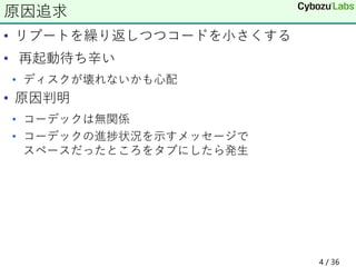 • リブートを繰り返しつつコードを小さくする
• 再起動待ち辛い
• ディスクが壊れないかも心配
• 原因判明
• コーデックは無関係
• コーデックの進捗状況を示すメッセージで
スペースだったところをタブにしたら発生
原因追求
4 / 36
 