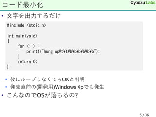 • 文字を出力するだけ
• 後にループしなくてもOKと判明
• 発売直前の(開発用)Windows Xpでも発生
• こんなのでOSが落ちるの?
コード最小化
#include <stdio.h>
int main(void)
{
for (;;) {
printf("hung up¥t¥t¥b¥b¥b¥b¥b¥b");
}
return 0;
}
5 / 36
 