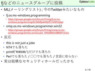 • ML(メーリングリスト) ; 今のTwitterみたいなもの
• fj.os.ms-windows.programming
• https://groups.google.com/forum/#!msg/fj.os.ms-
windows.programming/0c2WdfjwK4Q/fC7sHDh2jkgJ
• omp.os.ms-windows.programmer.win32
• https://groups.google.com/forum/#!msg/comp.os.ms-
windows.programmer.win32/uZd_19YEdRM/JXBR0FTsV2sJ
• 反応
• this is not just a joke
• NT4でも落ちた
• printf("¥t¥b¥b");だけでも落ちた
• Perlでも落ちた / ○○でも落ちた / 言語に依らない
• 実は結構なセキュリティホールだったかも
fjなどのニュースグループに投稿
6 / 36
 