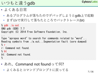 • よくある日常
• あるプログラムが落ちたのでデバッグしようとgdb上で起動
• まずはrで実行して落ちたところでバックトレース(bt)
• あれ、Command not foundって何?
• よくみるとコマンドプロンプトに戻ってる
いつもと違うgdb
% gdb ./a.out
GNU gdb (GDB) 7.7
Copyright (C) 2014 Free Software Foundation, Inc.
...
Type "apropos word" to search for commands related to "word"...
Reading symbols from ./a.out...Segmentation fault (core dumped)
% r
r: Command not found.
% bt
bt: Command not found.
%
7 / 36
 