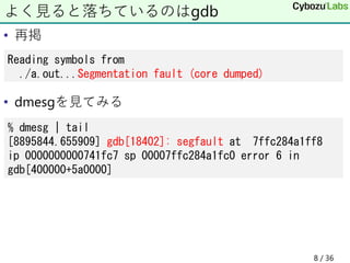 • 再掲
• dmesgを見てみる
よく見ると落ちているのはgdb
Reading symbols from
./a.out...Segmentation fault (core dumped)
% dmesg | tail
[8895844.655909] gdb[18402]: segfault at 7ffc284a1ff8
ip 0000000000741fc7 sp 00007ffc284a1fc0 error 6 in
gdb[400000+5a0000]
8 / 36
 