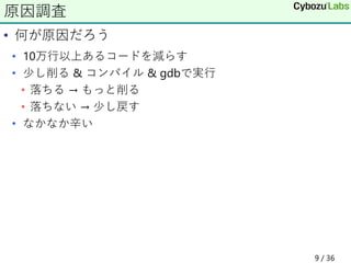 • 何が原因だろう
• 10万行以上あるコードを減らす
• 少し削る & コンパイル & gdbで実行
• 落ちる → もっと削る
• 落ちない → 少し戻す
• なかなか辛い
原因調査
9 / 36
 