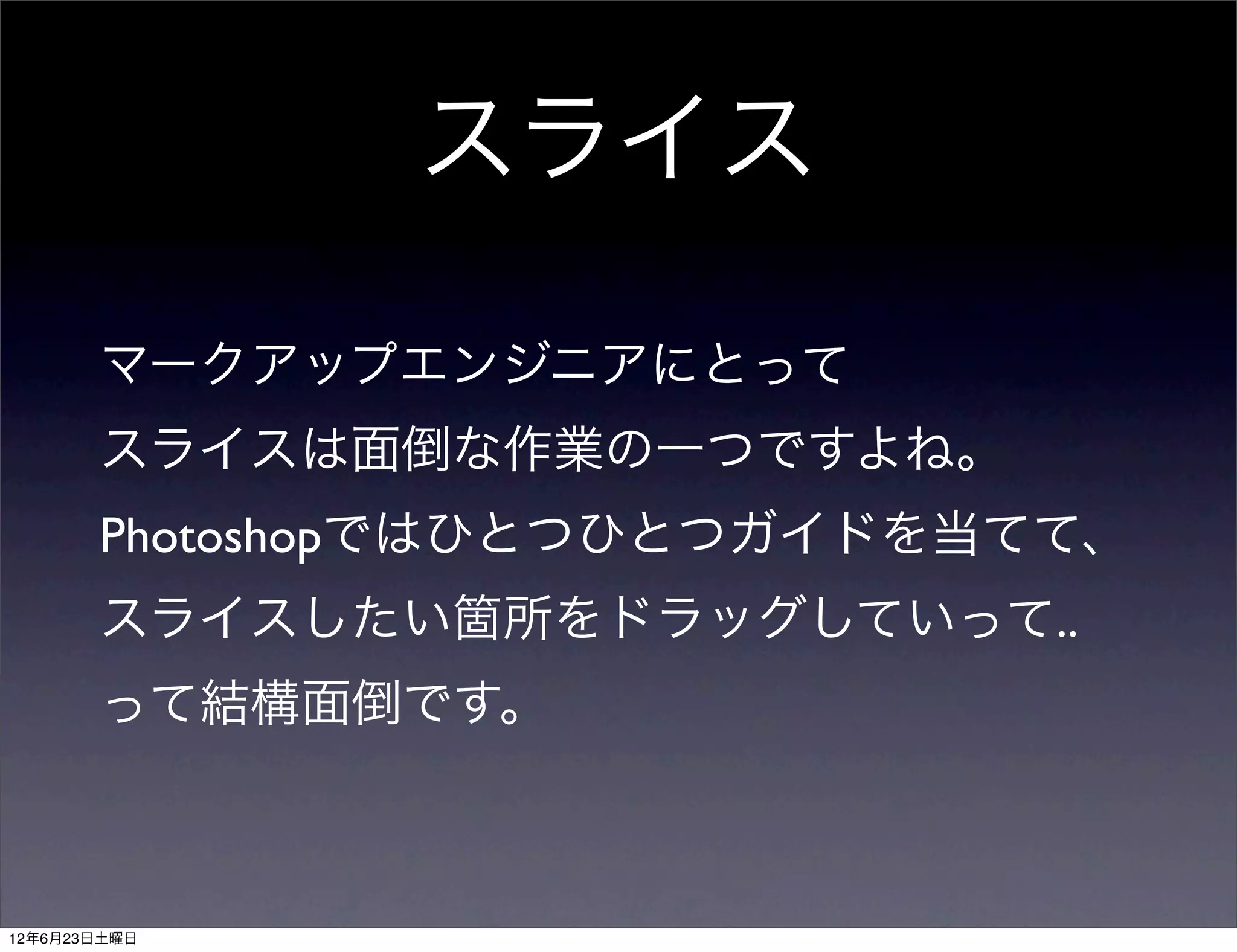 スライス

       マークアップエンジニアにとって
       スライスは面倒な作業の一つですよね。
       Photoshopではひとつひとつガイドを当てて、
       スライスしたい箇所をドラッグしていって..
       って結構面倒です。



12年6月23日土曜日
 