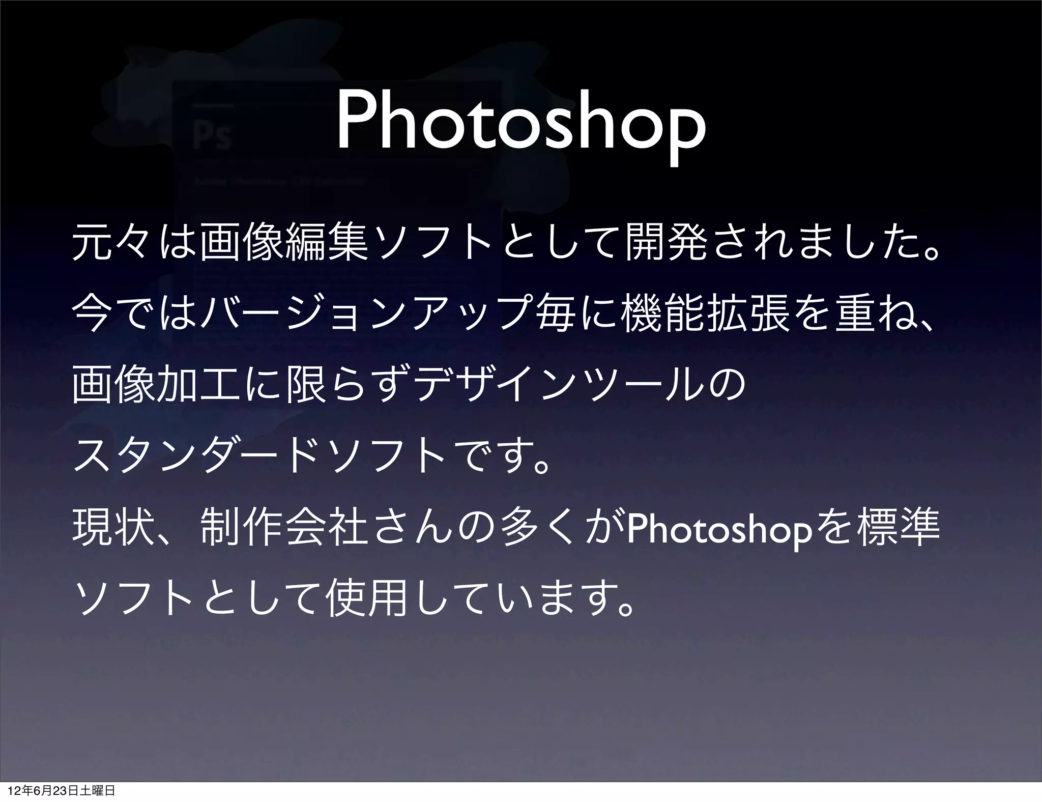 Photoshop
      元々は画像編集ソフトとして開発されました。
      今ではバージョンアップ毎に機能拡張を重ね、
      画像加工に限らずデザインツールの
      スタンダードソフトです。
      現状、制作会社さんの多くがPhotoshopを標準
      ソフトとして使用しています。



12年6月23日土曜日
 
