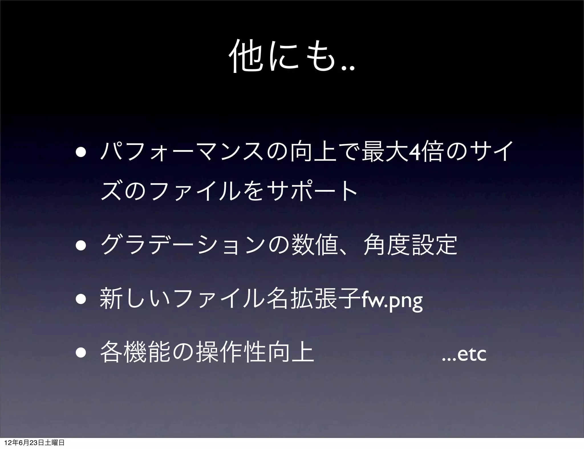 他にも..

              • パフォーマンスの向上で最大4倍のサイ
               ズのファイルをサポート

              • グラデーションの数値、角度設定
              • 新しいファイル名拡張子fw.png
              • 各機能の操作性向上         ...etc


12年6月23日土曜日
 