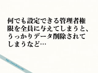 何でも設定できる管理者権
限を全員に与えてしまうと、
うっかりデータ削除されて
しまうなど…
 