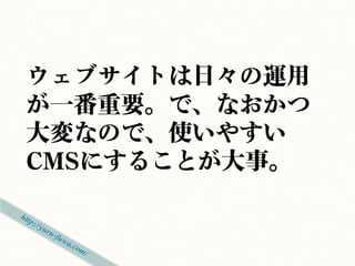 ウェブサイトは日々の運用
が一番重要。で、なおかつ
大変なので、使いやすい
CMSにすることが大事。
 