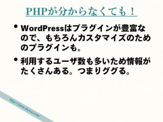PHPが分からなくても！
• WordPressはプラグインが豊富な
 ので、もちろんカスタマイズのため
 のプラグインも。
• 利用するユーザ数も多いため情報が
 たくさんある。つまりググる。
 
