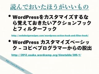 読んでおいたほうがいいもの
• WordPressをカスタマイズするな
 ら覚えておきたいアクションフック
 とフィルターフック
http://webdesignrecipes.com/wordpress-action-hook-and-filter-hook/


• WordPress カスタマイズベーシッ
 ク – コピペプログラマーからの脱出
http://2012.osaka.wordcamp.org/timetable/305-1/
 
