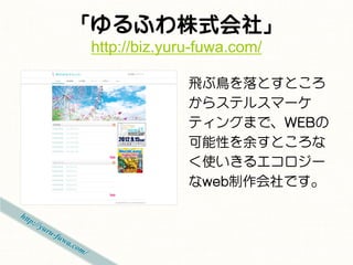 「ゆるふわ株式会社」
 http://biz.yuru-fuwa.com/

               飛ぶ鳥を落とすところ
               からステルスマーケ
               ティングまで、WEBの
               可能性を余すところな
               く使いきるエコロジー
               なweb制作会社です。
 