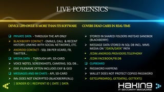 LIVE FORENSICS
DEVICE LIFE CYCLE IS MORE THAN ITS SOFTWARE
 PRIVATE DATA - THROUGH THE API ONLY
 BLACKBERRY CONTACT - EMAILS, CALL & RECENT
HISTORY, LINKING WITH SOCIAL NETWORKS, ETC.
 ANDROID CONTACT - SQL DB PER VCARD, FB,
TWITTER…

COVERS DEAD CASES IN REAL-TIME
 STORED IN SHARED FOLDERS INSTEAD SANDBOX
(BLACKBERRY)
 MESSAGE DATA STORED IN SQL DB INCL. MMS
MEDIA ON “/DATA/DATA” PATH



/COM.ANDROID.PROVIDERS.TELEPHONY

 MEDIA DATA - THROUGH API, SD-CARD



/COM.FACEBOOK/FB.DB

 VOICE NOTES, SCREENSHOTS, CAMERAS, SQL DB…

 CLIPBOARD

 EXIF, FILENAME OFTEN INCLUDES EXIF & GEO

 PASSWORD HAPPENS

 MESSAGES AND IM CHATS - API, SD-CARD

 WALLET DOES NOT PROTECT COPIED PASSWORD

 IMs DOES NOT ENCRYPTED (BLACKBERRY/ALL)

 GETCLIPBOARD(), GETDATA(), GETTEXT()



| SENDER ID | RECIPIENT ID | DATE | DATA

 