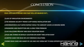 CONCLUSION
DEAD AND LIVE FORENSICS BECOME WELL-ESTABLISHED BUT...
LACK OF SIMULATION ENVIRONMENTS
THE MODERN SECURITY TREND IS APP WORLD INSTALLATION WAY
INFORMATION IS OUT-DATED RAPIDLY WHILE THE AMOUNT LEAVES US MISSING MORE

PASSWORD AND ENCRYPTION ARE A LONG-TERM PROBLEM
LIVE SOLUTIONS PREVENT AND SOLVE ISOLATION ISSUES
FILES ARE STORED IN DEFAULT LOCATION ON SHORT TIME AFTER EVENT

LIMITED CASES FOR DEAD OR LIVE FORENSICS SOLUTIONS
SOME DEAD CASES ARE HANDY BY LIVE AND VICE VERSA NOT TO MISS OPPORTUNITY FOR EACH OTHER

 