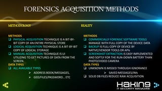 FORENSICS ACQUISITION METHODS
METHODOLOGY
METHODS
 PHYSICAL ACQUISITION TECHNIQUE IS A BIT-BYBIT COPY OF AN ENTIRE PHYSICAL STORE
 LOGICAL ACQUISITION TECHNIQUE IS A BIT-BY-BIT
COPY OF LOGICAL STORAGE
 MANUAL ACQUISITION TECHNIQUE IS UI
UTILIZING TO GET PICTURES OF DATA FROM THE
SCREEN.
DATA TYPES
 ALL AVAILABLE TYPES
 ADDRESS BOOK/MESSAGES,
 GEO/FILES/PASSWORD… ETC

REALITY
METHODS
 COMMERCIALLY FORENSIC SOFTWARE TOOLS
MANAGE WITH FULL COPY OF THE DEVICE DATA
 BACKUP IS FULL COPY OF DEVICE BY
NATIVE/VENDOR TOOLS OR APIs
 SCREENSHOT EXTRACTION IS EASY IMPLEMENTED
AND SOFTLY FOR THE RUN-DOWN BATTERY THAN
PHOTO/VIDEO CAMERA
DATA TYPES
 UNKNOWN IS MISSED THROUGH IGNORANCE
 SAVED MESSAGES/IMs
 SOLID DB FILES REDUCE RAW ACQUISITION

 
