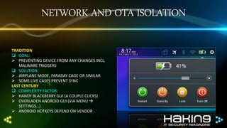 NETWORK AND OTA ISOLATION
TRADITION
 GOAL:
 PREVENTING DEVICE FROM ANY CHANGES INCL.
MALWARE TRIGGERS
 SOLUTION:
 AIRPLANE MODE, FARADAY CAGE OR SIMILAR
 SOME LIVE CASES PREVENT SYNC
LAST CENTURY
 COMPLEXITY FACTOR:
 HANDY BLACKBERRY GUI (A COUPLE CLICKS)
 OVERLADEN ANDROID GUI (VIA MENU 
SETTINGS…)
 ANDROID HOTKEYS DEPEND ON VENDOR

 