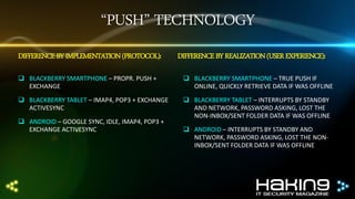 “PUSH” TECHNOLOGY
DIFFERENCE BY IMPLEMENTATION (PROTOCOL):

DIFFERENCE BY REALIZATION (USER EXPERIENCE):

 BLACKBERRY SMARTPHONE – PROPR. PUSH +
EXCHANGE

 BLACKBERRY SMARTPHONE – TRUE PUSH IF
ONLINE, QUICKLY RETRIEVE DATA IF WAS OFFLINE

 BLACKBERRY TABLET – IMAP4, POP3 + EXCHANGE
ACTIVESYNC

 BLACKBERRY TABLET – INTERRUPTS BY STANDBY
AND NETWORK, PASSWORD ASKING, LOST THE
NON-INBOX/SENT FOLDER DATA IF WAS OFFLINE

 ANDROID – GOOGLE SYNC, IDLE, IMAP4, POP3 +
EXCHANGE ACTIVESYNC

 ANDROID – INTERRUPTS BY STANDBY AND
NETWORK, PASSWORD ASKING, LOST THE NONINBOX/SENT FOLDER DATA IF WAS OFFLINE

 