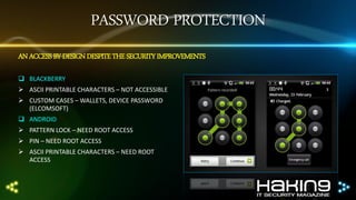 PASSWORD PROTECTION
AN ACCESS BY DESIGN DESPITE THE SECURITY IMPROVEMENTS
 BLACKBERRY
 ASCII PRINTABLE CHARACTERS – NOT ACCESSIBLE
 CUSTOM CASES – WALLETS, DEVICE PASSWORD
(ELCOMSOFT)

 ANDROID
 PATTERN LOCK – NEED ROOT ACCESS
 PIN – NEED ROOT ACCESS
 ASCII PRINTABLE CHARACTERS – NEED ROOT
ACCESS

 