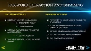 PASSWORD EXTRACTION AND BYPASSING
DEAD FORENSICS SOLUTION
 ELCOMSOFT SOLUTION FOR BLACKBERRY
 BACKUP DATA, WALLET
 DEVICE PASSWORD

 PATTERN & PASSWORD LOCK VIA ROOT FILE
ACCESS (ANDROID)
 GESTURE.KEY, PC.KEY
 TOUCH THE SCREEN TO PREVENT PASSWORD
LOCKING

LIVE FORENSICS SOLUTIONS
 PREVENTION THE SCREEN LOCKING THROUGH THE
APIs (ANDROID)
 SCALED BUTTON PREVIEW VIA SCREENSHOT
(ALMOST ALL/SETTINGS)
 ASTERISKS HIDING DEALY (ALMOST ALL/SETTINGS)
 DESKTOP SYNCHRONIZATION (BLACKBERRY)
 FAKE WINDOW TO MISLEAD (ALL)

 