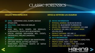 CLASSIC FORENSICS
DEALING WITH EXPIRATION
 GOAL – GATHERING LOGS, DUMPS, BACKUP,
OTHER DATA
 SOLUTION – SDK TOOLS OR SIMILAR
 DATA:
 LOGS INCL. Wi-Fi, DUMPS, EXE MODULES,
SCREENSHOTS, DEVICE INFO (BLACKBERRY)
 SPECIAL LOGGING MECHANISM INCL. EVENTS,
CREDENTIALS, FAILURES (ANDROID)
 BACKUP:
 GRANULATED DATA + WALLET (BB SMARTPHONE)
 APP DATA, MEDIA, SETTING (BB TABLET)
 THIRD-PARTY SOLUTIONS DESPITE OF NATIVE
BACKUP APIs (ANDROID)

DEVICE & NETWORK LOG EXAMPLES













DEVICE INFORMATION
PHYSICAL ADDRESS: E8:XX:XX:XX:XX:XX
DEVICE OS: BLACKBERRY PLAYBOOK OS
DEVICE PIN: 500XXXXX | OS VERSION: 2.0.1.668
IP ADDRESS: 192.168.1.31 | SUBNET MASK:
255.255.255.0
DEFAULT GATEWAY: 192.168.1.1
PRIMARY DNS: 192.168.1.1 | PROXY IP/PORT:
WI-FI INFORMATION
STATUS:CONNECTED | SECURITY TYPE:WPA2 PERS
PROFILE NAME: XXXX | SSID: XXXX
SIGNAL LEVEL: -41 DBM | TYPE: 802.11G/N
CONNECTION DATA RATE: 65 MBPS

 