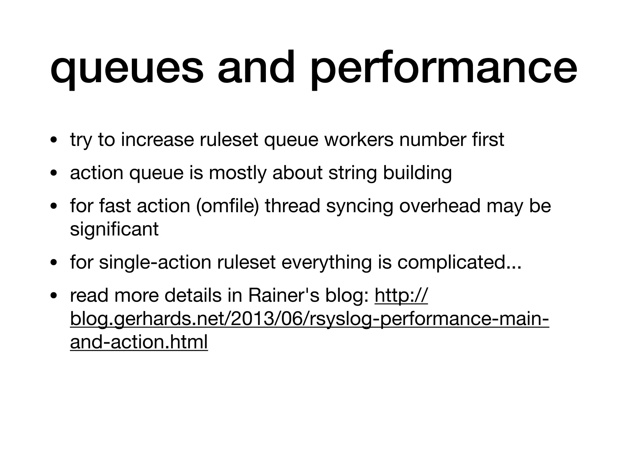 queues and performance
• try to increase ruleset queue workers number ﬁrst

• action queue is mostly about string building

• for fast action (omﬁle) thread syncing overhead may be
signiﬁcant

• for single-action ruleset everything is complicated...

• read more details in Rainer's blog: http://
blog.gerhards.net/2013/06/rsyslog-performance-main-
and-action.html
 
