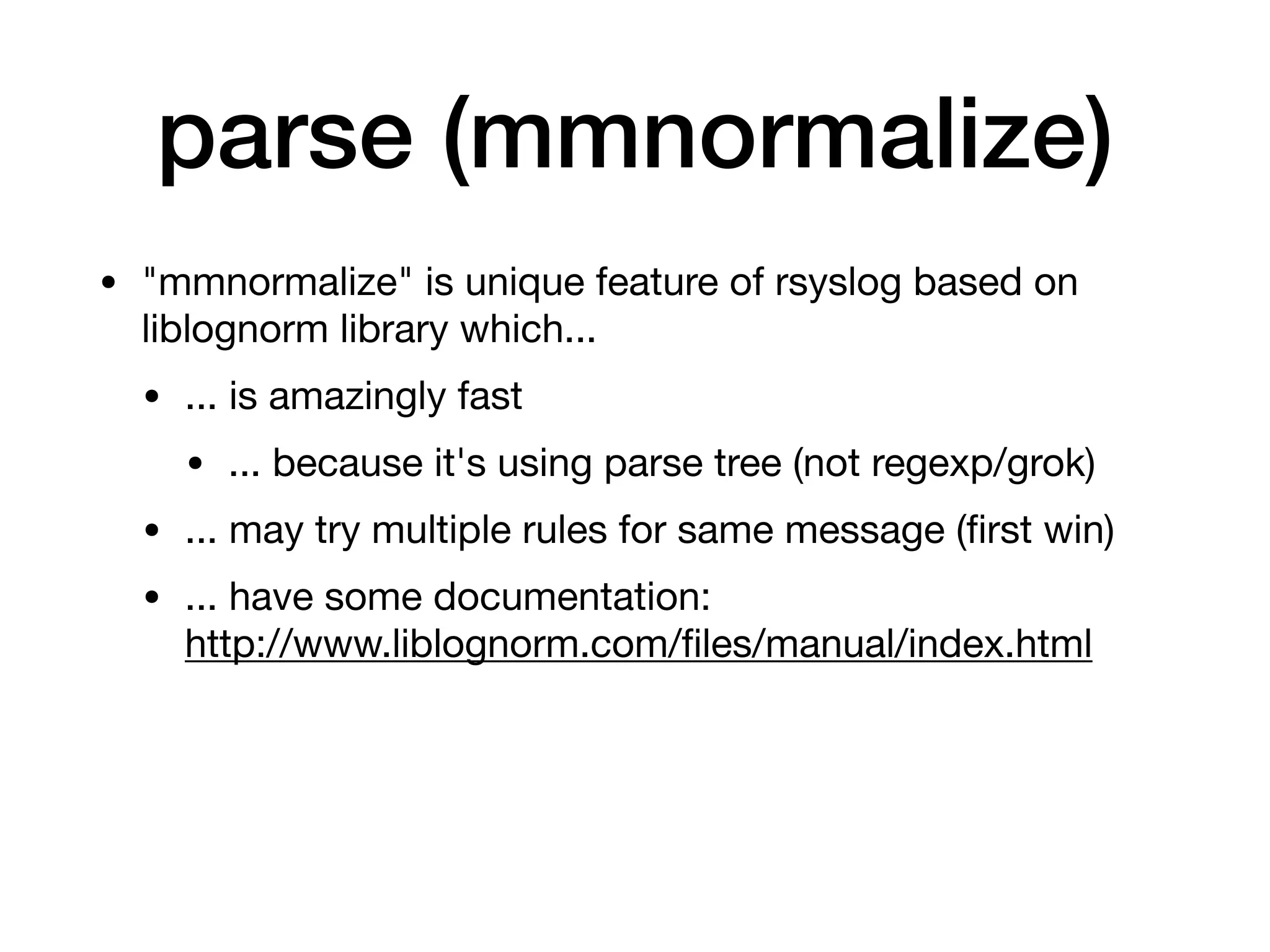 parse (mmnormalize)
• "mmnormalize" is unique feature of rsyslog based on
liblognorm library which...

• ... is amazingly fast

• ... because it's using parse tree (not regexp/grok)

• ... may try multiple rules for same message (ﬁrst win)

• ... have some documentation: 
http://www.liblognorm.com/ﬁles/manual/index.html
 