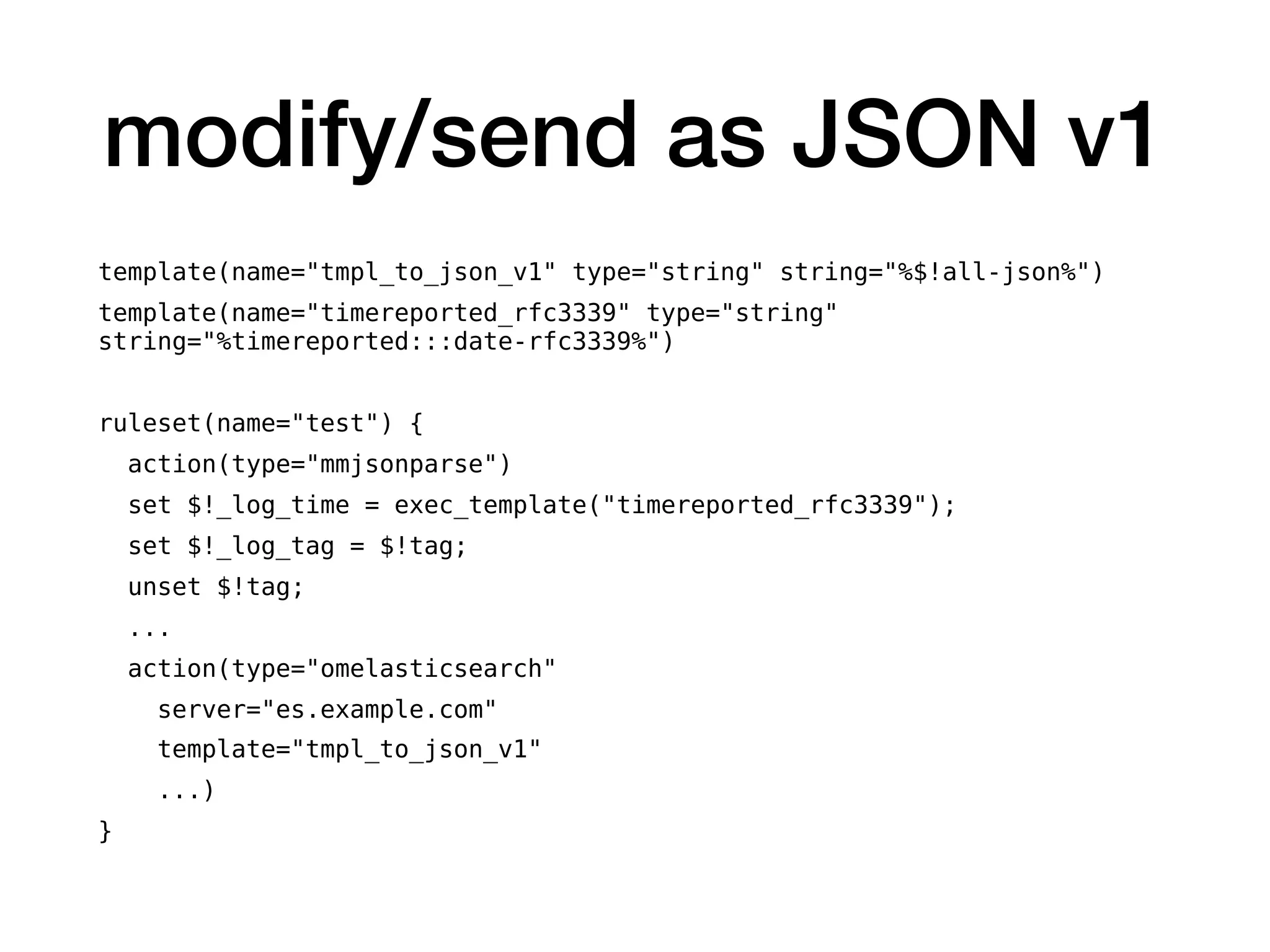 modify/send as JSON v1
template(name="tmpl_to_json_v1" type="string" string="%$!all-json%")
template(name="timereported_rfc3339" type="string"
string="%timereported:::date-rfc3339%")
ruleset(name="test") {
action(type="mmjsonparse")
set $!_log_time = exec_template("timereported_rfc3339");
set $!_log_tag = $!tag;
unset $!tag;
...
action(type="omelasticsearch"
server="es.example.com"
template="tmpl_to_json_v1"
...)
}
 