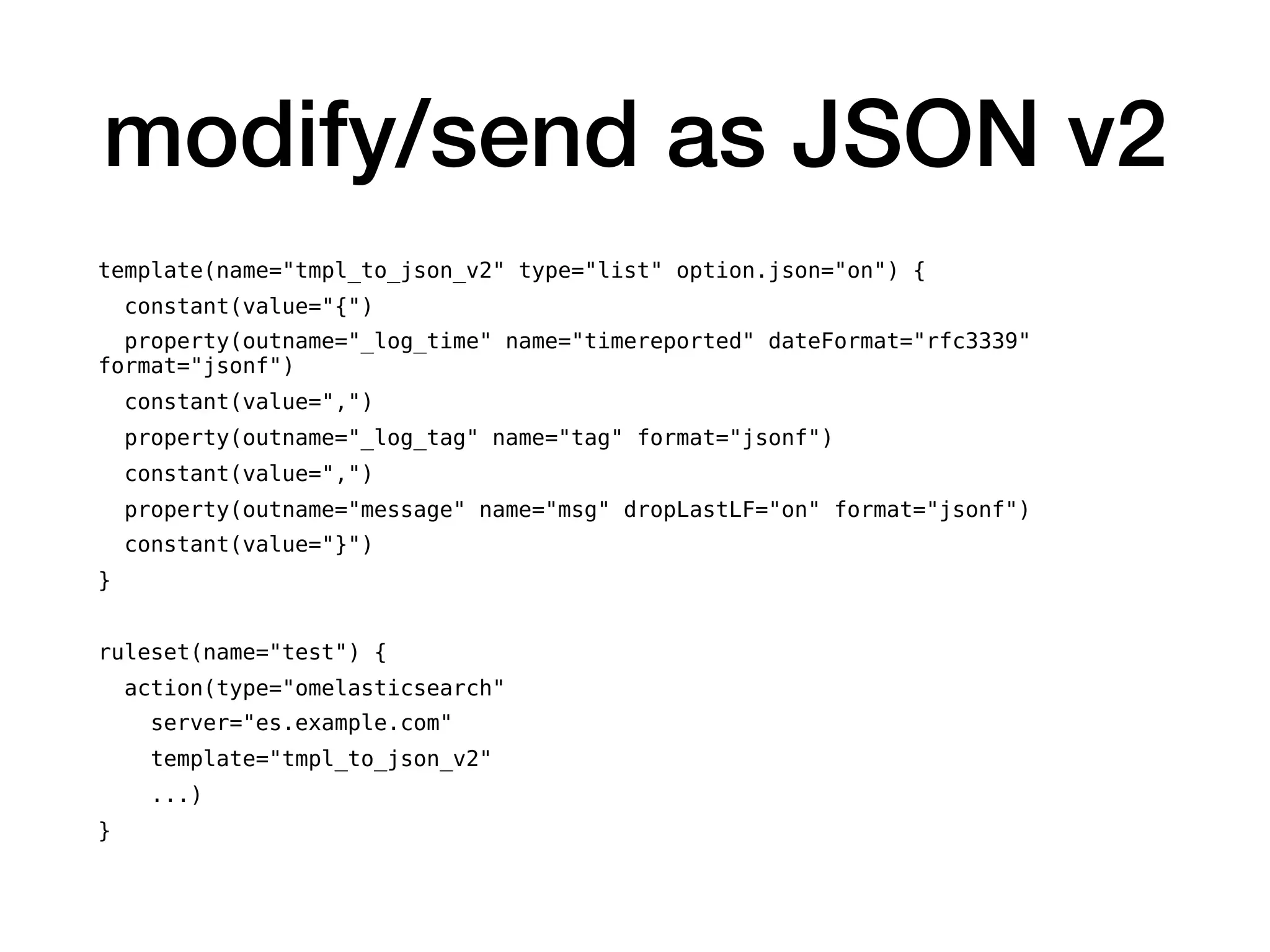 modify/send as JSON v2
template(name="tmpl_to_json_v2" type="list" option.json="on") {
constant(value="{")
property(outname="_log_time" name="timereported" dateFormat="rfc3339"
format="jsonf")
constant(value=",")
property(outname="_log_tag" name="tag" format="jsonf")
constant(value=",")
property(outname="message" name="msg" dropLastLF="on" format="jsonf")
constant(value="}")
}
ruleset(name="test") {
action(type="omelasticsearch"
server="es.example.com"
template="tmpl_to_json_v2"
...)
}
 