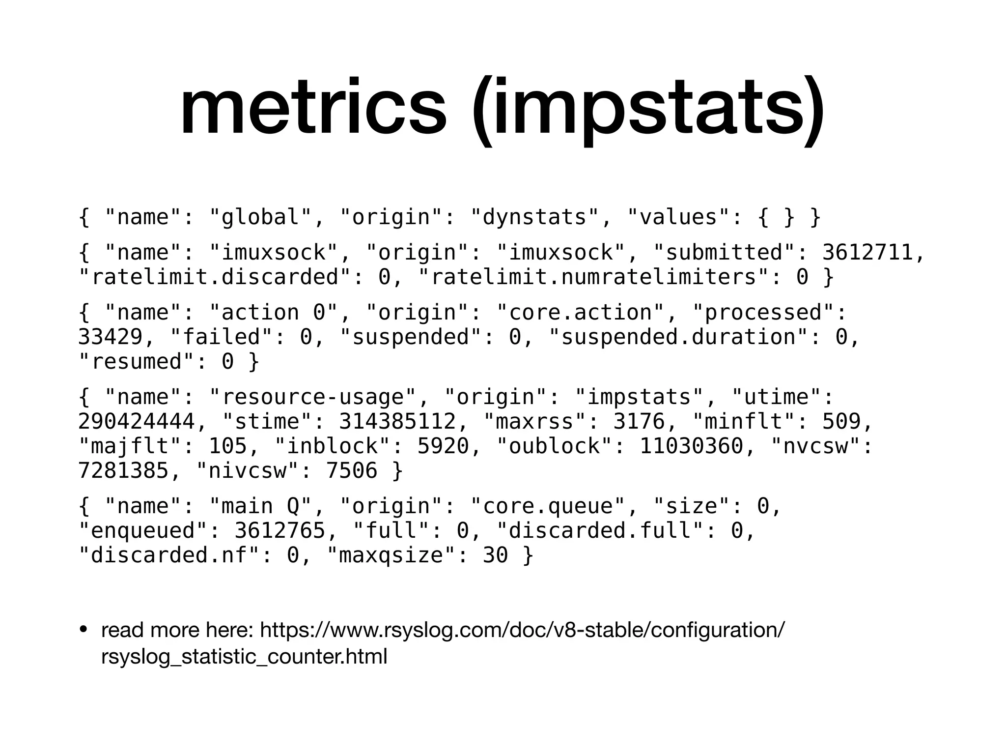 metrics (impstats)
{ "name": "global", "origin": "dynstats", "values": { } }
{ "name": "imuxsock", "origin": "imuxsock", "submitted": 3612711,
"ratelimit.discarded": 0, "ratelimit.numratelimiters": 0 }
{ "name": "action 0", "origin": "core.action", "processed":
33429, "failed": 0, "suspended": 0, "suspended.duration": 0,
"resumed": 0 }
{ "name": "resource-usage", "origin": "impstats", "utime":
290424444, "stime": 314385112, "maxrss": 3176, "minflt": 509,
"majflt": 105, "inblock": 5920, "oublock": 11030360, "nvcsw":
7281385, "nivcsw": 7506 }
{ "name": "main Q", "origin": "core.queue", "size": 0,
"enqueued": 3612765, "full": 0, "discarded.full": 0,
"discarded.nf": 0, "maxqsize": 30 }
• read more here: https://www.rsyslog.com/doc/v8-stable/conﬁguration/
rsyslog_statistic_counter.html
 