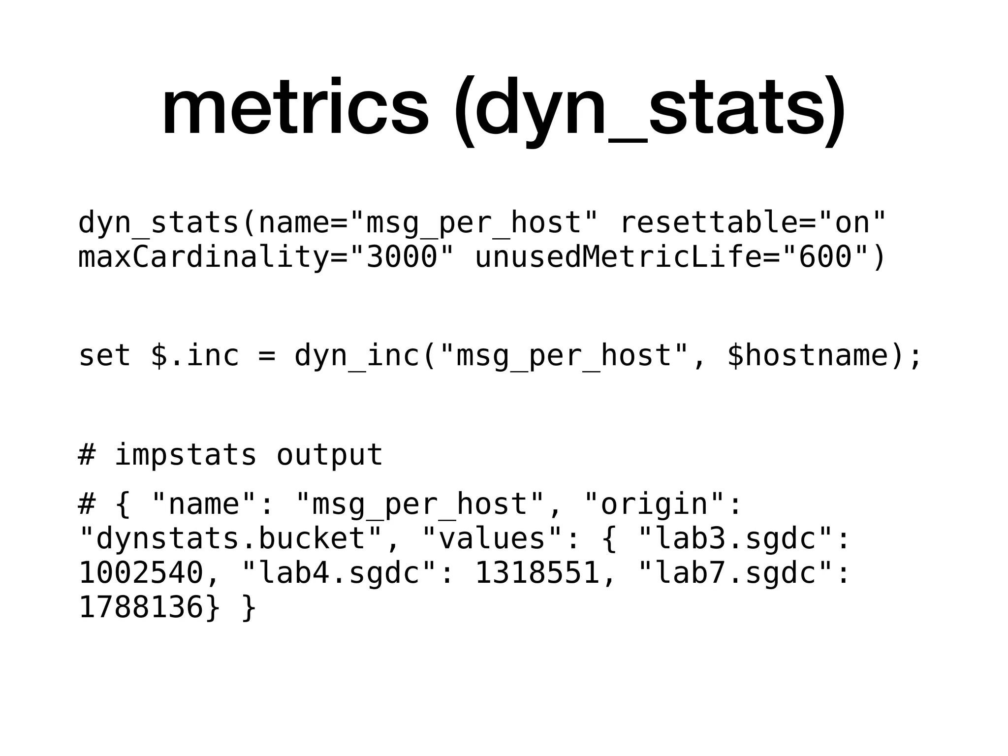 metrics (dyn_stats)
dyn_stats(name="msg_per_host" resettable="on"
maxCardinality="3000" unusedMetricLife="600")
set $.inc = dyn_inc("msg_per_host", $hostname);
# impstats output
# { "name": "msg_per_host", "origin":
"dynstats.bucket", "values": { "lab3.sgdc":
1002540, "lab4.sgdc": 1318551, "lab7.sgdc":
1788136} }
 