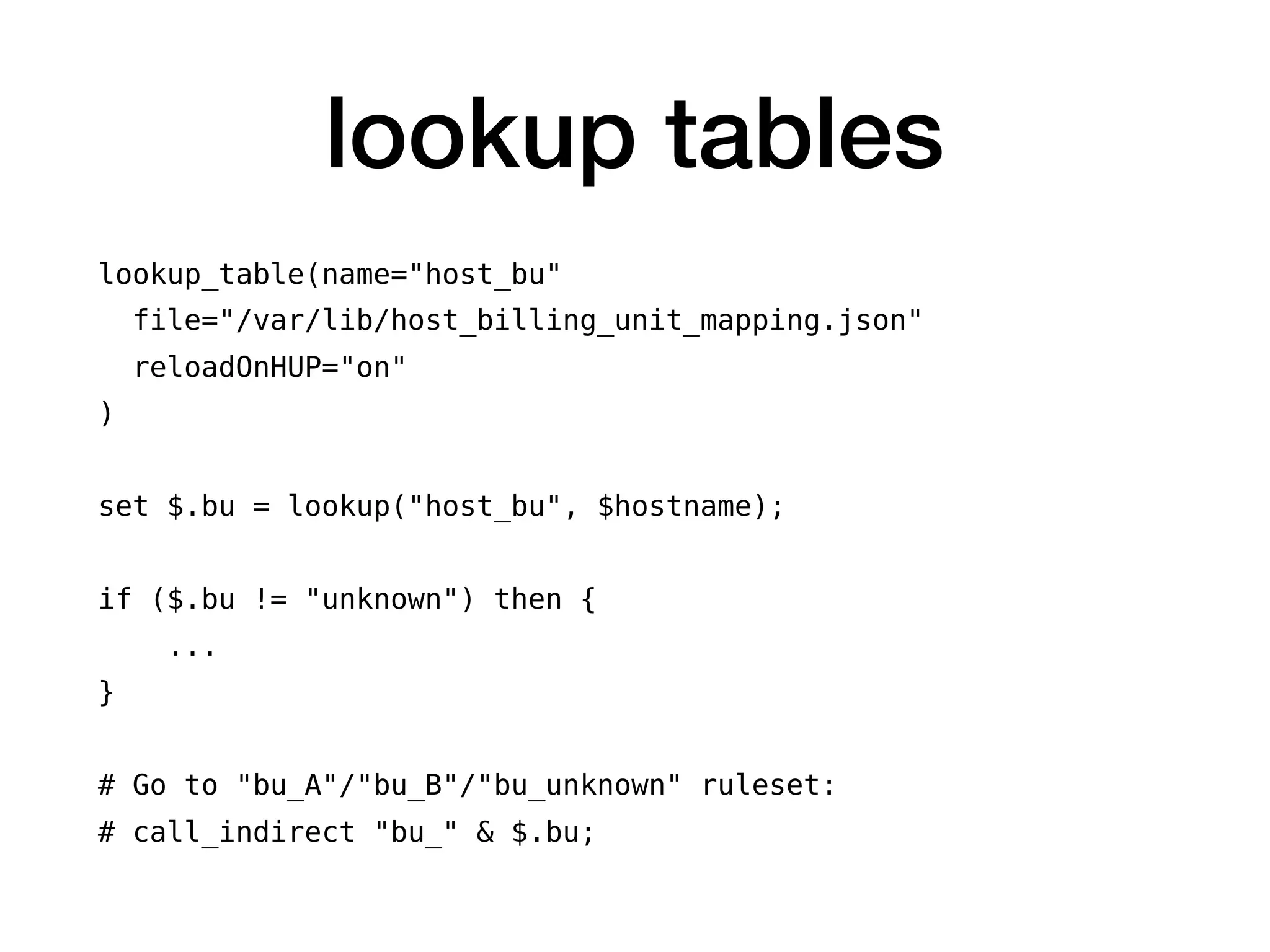 lookup tables
lookup_table(name="host_bu"
file="/var/lib/host_billing_unit_mapping.json"
reloadOnHUP="on"
)
set $.bu = lookup("host_bu", $hostname);
if ($.bu != "unknown") then {
...
}
# Go to "bu_A"/"bu_B"/"bu_unknown" ruleset:
# call_indirect "bu_" & $.bu;
 