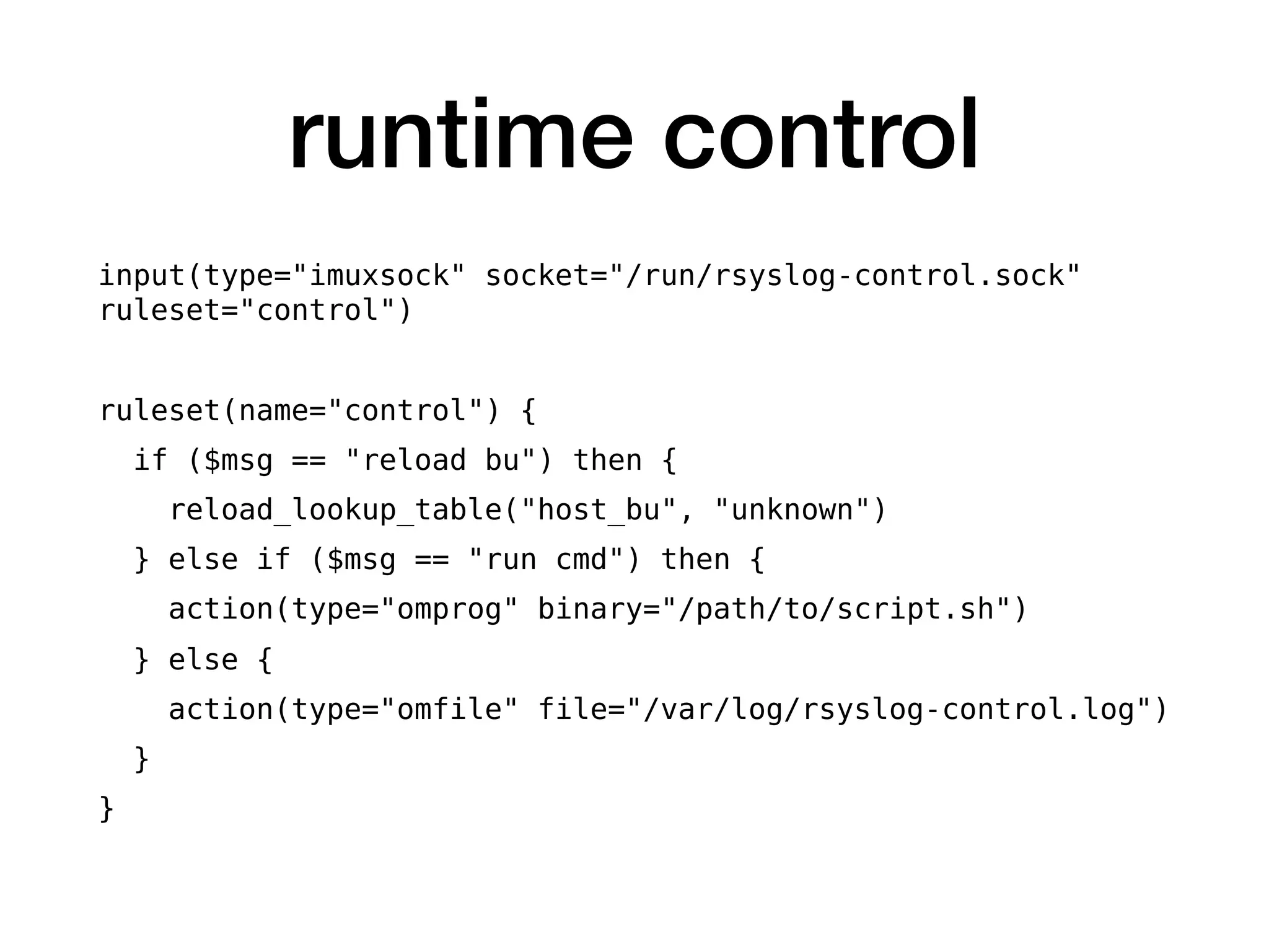 runtime control
input(type="imuxsock" socket="/run/rsyslog-control.sock"
ruleset="control")
ruleset(name="control") {
if ($msg == "reload bu") then {
reload_lookup_table("host_bu", "unknown")
} else if ($msg == "run cmd") then {
action(type="omprog" binary="/path/to/script.sh")
} else {
action(type="omfile" file="/var/log/rsyslog-control.log")
}
}
 