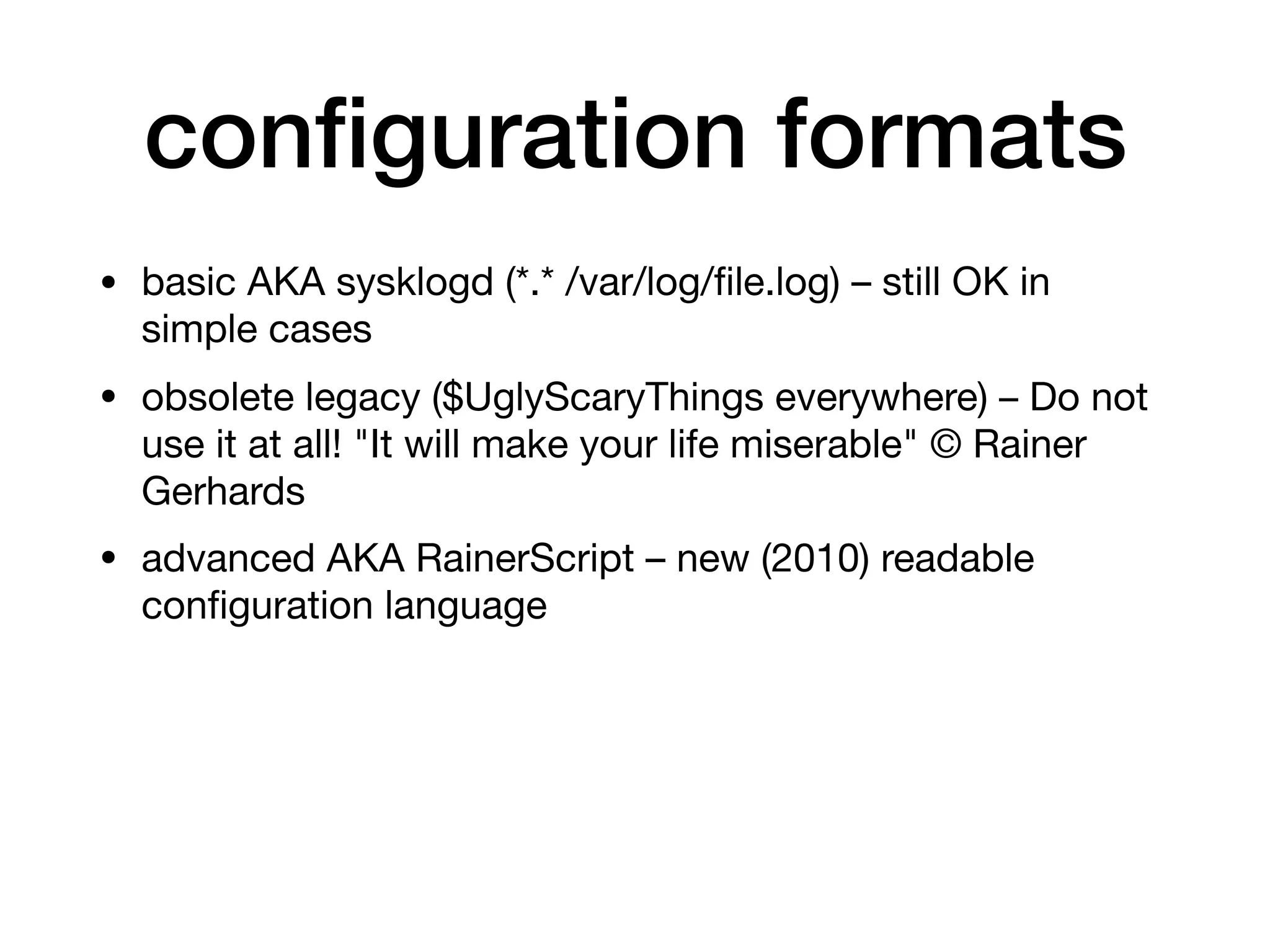 conﬁguration formats
• basic AKA sysklogd (*.* /var/log/ﬁle.log) – still OK in
simple cases

• obsolete legacy ($UglyScaryThings everywhere) – Do not
use it at all! "It will make your life miserable" © Rainer
Gerhards

• advanced AKA RainerScript – new (2010) readable
conﬁguration language
 