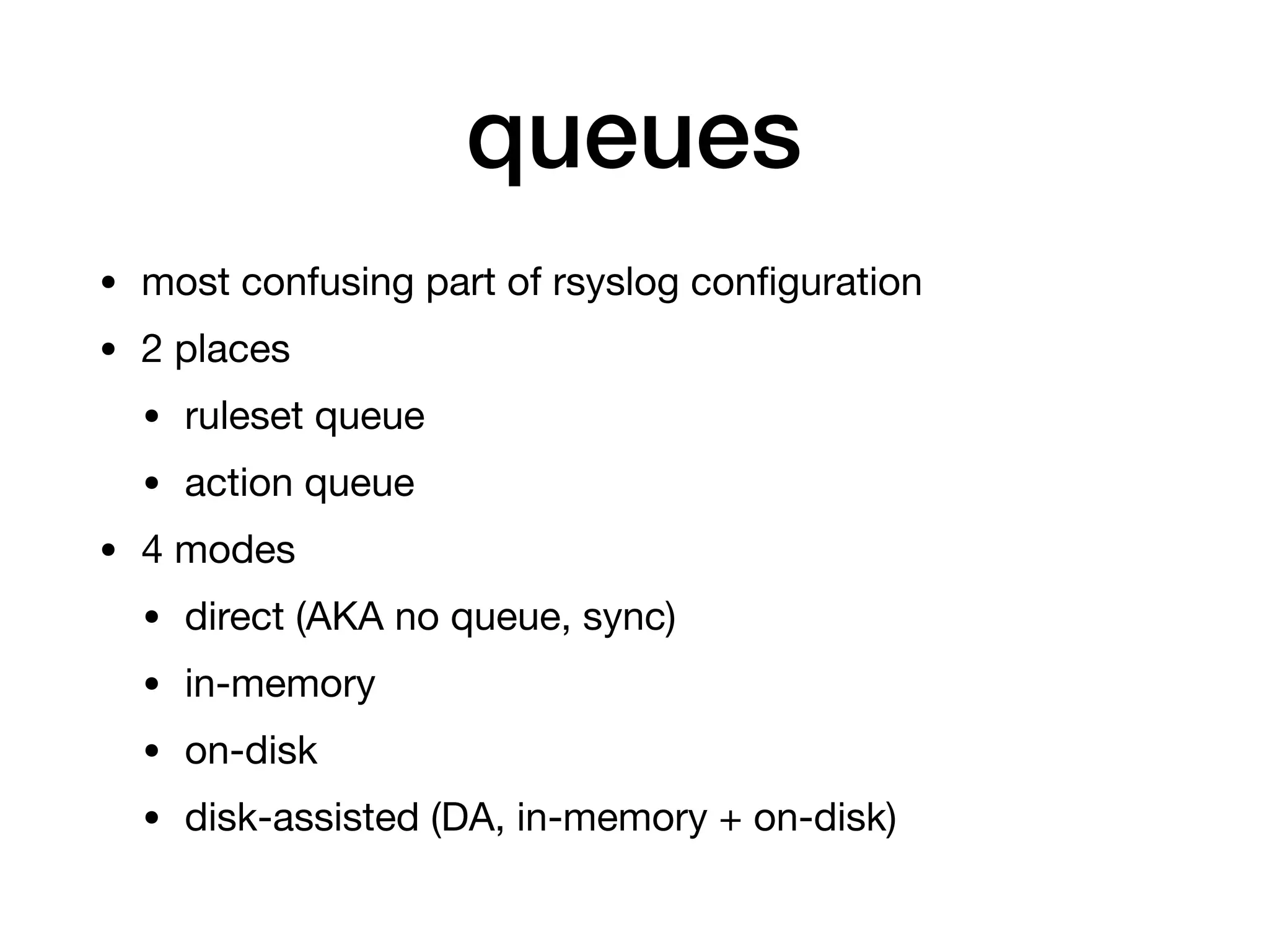 queues
• most confusing part of rsyslog conﬁguration

• 2 places

• ruleset queue

• action queue

• 4 modes

• direct (AKA no queue, sync)

• in-memory 

• on-disk

• disk-assisted (DA, in-memory + on-disk)
 