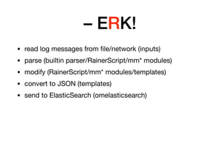 – ERK!
• read log messages from ﬁle/network (inputs)

• parse (builtin parser/RainerScript/mm* modules)

• modify (RainerScript/mm* modules/templates)

• convert to JSON (templates)

• send to ElasticSearch (omelasticsearch)
 