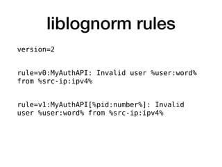 liblognorm rules
version=2
rule=v0:MyAuthAPI: Invalid user %user:word%
from %src-ip:ipv4%
rule=v1:MyAuthAPI[%pid:number%]: Invalid
user %user:word% from %src-ip:ipv4%
 