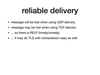 reliable delivery
• message will be lost when using UDP delivery

• message may be lost when using TCP delivery

• ... so there is RELP (imrelp/omrelp)

• ... it may do TLS with compression easy as well
 