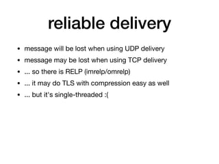 reliable delivery
• message will be lost when using UDP delivery

• message may be lost when using TCP delivery

• ... so there is RELP (imrelp/omrelp)

• ... it may do TLS with compression easy as well

• ... but it's single-threaded :(
 