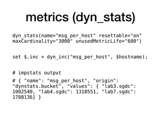 metrics (dyn_stats)
dyn_stats(name="msg_per_host" resettable="on"
maxCardinality="3000" unusedMetricLife="600")
set $.inc = dyn_inc("msg_per_host", $hostname);
# impstats output
# { "name": "msg_per_host", "origin":
"dynstats.bucket", "values": { "lab3.sgdc":
1002540, "lab4.sgdc": 1318551, "lab7.sgdc":
1788136} }
 