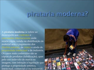 A  pirataria moderna  se refere ao desrespeito aos  contratos  e  convenções internacionais  onde ocorre cópia, venda ou distribuição de material sem o pagamento dos  direitos autorais , de  marca  e ainda de  propriedade intelectual  e de indústria. Os casos mais conhecidos são as cópias de produtos (falsificação), quer pelo uso indevido de marca ou imagem, com infração à legislação que protege a propriedade artística, intelectual, comercial e/ou industrial. 