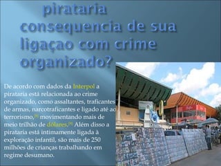 De acordo com dados da  Interpol  a pirataria está relacionada ao crime organizado, como assaltantes, traficantes de armas, narcotraficantes e ligado até ao terrorismo, [8]  movimentando mais de meio trilhão de  dólares . [9]  Além disso a pirataria está intimamente ligada à exploração infantil, são mais de 250 milhões de crianças trabalhando em regime desumano. 