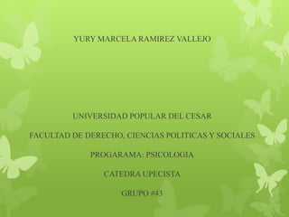 YURY MARCELA RAMIREZ VALLEJO 
UNIVERSIDAD POPULAR DEL CESAR 
FACULTAD DE DERECHO, CIENCIAS POLITICAS Y SOCIALES 
PROGARAMA: PSICOLOGIA 
CATEDRA UPECISTA 
GRUPO #43 
 